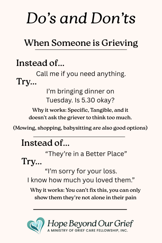 Do's and don'ts when someone is grieving. Instead of saying call if you need anything, tell them something specific you can do. Instead of platitudes, be with them and acknowledge the loss.